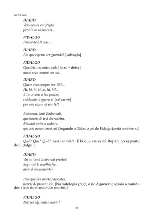 20
Gil Vicente
DIABO
Vejo-vos eu em feição
pera ir ao nosso cais...
FIDALGO
Parece-te a ti assi!...
DIABO
Em que esperas ter guarida? [salvação]
FIDALGO
Que leixo na outra vida [leixo = deixo]
quem reze sempre por mi.
DIABO
Quem reze sempre por ti?!...
Hi, hi, hi, hi, hi, hi, hi!...
E tu viveste a teu prazer,
cuidando cá guarecer [salvar-se]
por que rezam lá por ti?!
Embarcai, hou! Embarcai!,
que haveis de ir à derradeira.
Mandai meter a cadeira,
que assi passou vosso pai. [Segundo o Diabo, o pai do Fidalgo já está no inferno.]
FIDALGO
Quê? Quê? Quê? Assi lhe vai?! [É lá que ele está? Repare no espanto
do Fidalgo.]
DIABO
Vai ou vem! Embarcai prestes!
Segundo lá escolhestes,
assi cá vos contentai.
Pois que já a morte passastes,
haveis de passar o rio. [Na mitologia grega, o rio Aqueronte separa o mundo
dos vivos do mundo dos mortos.]
FIDALGO
Não há aqui outro navio?
 