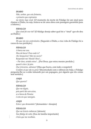 21
Auto da barca do infernoAOL-11
DIABO
Não, senhor, que este fretastes,
e primeiro que expirastes
me destes logo sinal. [O momento da morte do Fidalgo foi um sinal para
chamar o Diabo, ou seja, tratava-se de uma alma com passagem garantida para
o Inferno.]
FIDALGO
Que sinal foi esse tal? [O fidalgo deseja saber qual foi o “sinal” que ele deu
ao Diabo.]
DIABO
Do que vós vos contentastes. [Segundo o Diabo, a rica vida do Fidalgo foi a
causa da sua perdição.]
FIDALGO
A barca me vou.
Hou da barca! Para onde is?
Ah, barqueiros! Não me ouvis?
Respondei-me! Houlá! Hou!...
– Par deos, aviado estou! ...[Por Deus, que estou mesmo perdido.]
quant’a isto é já pior.
Oue jiricocins, salvanor! [Mas que burro, com todo o respeito!]
Cuidam cá que são eu grou? [Incomodado com o silêncio do Anjo, o Fidalgo
pergunta-lhe se o estão tomando por um papagaio, por alguém que diz coisas
sem sentido.]
ANJO
Que quereis?
FIDALGO
Que me digais,
pois parti tão sem aviso,
se a barca do Paraíso
é esta em que navegais.
ANJO
Esta é; que demandais? [demandais = desejais]
FIDALGO
Que me leixeis embarcar; [deixeis]
Sou fidalgo de solar, [Sou de família importante]
é bem que me recolhais.
 