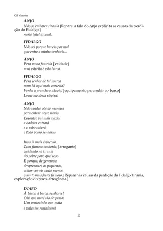 22
Gil Vicente
ANJO
Não se embarca tirania [Repare: a fala do Anjo explicita as causas da perdi-
ção do Fidalgo.]
neste batel divinal.
FIDALGO
Não sei porque haveis por mal
que entre a minha senhoria...
ANJO
Pera vossa fantesia [vaidade]
mui estreita é esta barca.
FIDALGO
Pera senhor de tal marca
nom há aqui mais cortesia?
Venha a prancha e atavio! [equipamento para subir ao barco]
Levai-me desta ribeira!
ANJO
Não vindes vós de maneira
pera entrar neste navio.
Essoutro vai mais vazio:
a cadeira entrará
e o rabo caberá
e todo vosso senhorio.
Ireis lá mais espaçoso,
Com fumosa senhoria, [arrogante]
cuidando na tirania
do pobre povo queixoso.
E porque, de generoso,
desprezastes os pequenos,
achar-vos-eis tanto menos
quanto mais fostes fumoso. [Repare nas causas da perdição do Fidalgo: tirania,
exploração do povo, arrogância.]
DIABO
À barca, à barca, senhores!
Oh! que maré tão de prata!
Um ventozinho que mata
e valentes remadores!
 