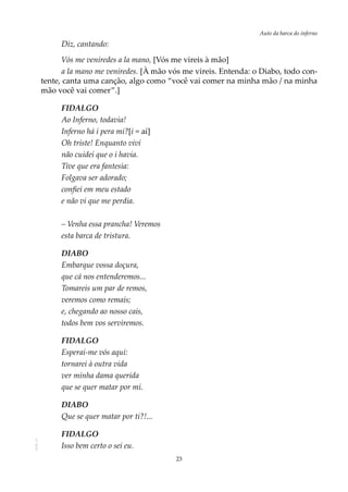 23
Auto da barca do infernoAOL-11
Diz, cantando:
Vós me veniredes a la mano, [Vós me vireis à mão]
a la mano me veniredes. [À mão vós me vireis. Entenda: o Diabo, todo con-
tente, canta uma canção, algo como “você vai comer na minha mão / na minha
mão você vai comer”.]
FIDALGO
Ao Inferno, todavia!
Inferno há i pera mi?[i = aí]
Oh triste! Enquanto vivi
não cuidei que o i havia.
Tive que era fantesia:
Folgava ser adorado;
confiei em meu estado
e não vi que me perdia.
– Venha essa prancha! Veremos
esta barca de tristura.
DIABO
Embarque vossa doçura,
que cá nos entenderemos...
Tomareis um par de remos,
veremos como remais;
e, chegando ao nosso cais,
todos bem vos serviremos.
FIDALGO
Esperai-me vós aqui:
tornarei à outra vida
ver minha dama querida
que se quer matar por mi.
DIABO
Que se quer matar por ti?!...
FIDALGO
Isso bem certo o sei eu.
 