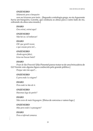 25
Auto da barca do infernoAOL-11
ONZENEIRO
Solamente pera o barqueiro
nom me leixaram nem tanto... [Segundo a mitologia grega, no rio Aqueronte
havia um barqueiro, Caronte, que conduzia as almas para o outro lado do rio,
cobrando da alma uma moeda.]
DIABO
Ora entrai, entrai aqui!
ONZENEIRO
Não hei eu i d’embarcar!
DIABO
Oh! que gentil recear,
e que cousas pera mi!...
ONZENEIRO
Ainda agora faleci,
leixa-me buscar batel!
DIABO
Pesar de São Pimentel! [São Pimentel parece tratar-se de uma brincadeira de
Gil Vicente com alguma figura conhecida pelo grande público.]
Porque não irás aqui?...
ONZENEIRO
E pera onde é a viagem?
DIABO
Pera onde tu hás-de ir.
ONZENEIRO
Havemos logo de partir?
DIABO
Não cures de mais linguagem. [Deixa de conversa e vamos logo.]
ONZENEIRO
Mas pera onde é a passagem?
DIABO
Pera a infernal comarca.
 