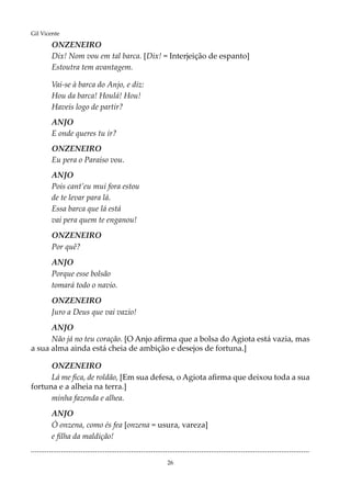 26
Gil Vicente
ONZENEIRO
Dix! Nom vou em tal barca. [Dix! = Interjeição de espanto]
Estoutra tem avantagem.
Vai-se à barca do Anjo, e diz:
Hou da barca! Houlá! Hou!
Haveis logo de partir?
ANJO
E onde queres tu ir?
ONZENEIRO
Eu pera o Paraíso vou.
ANJO
Pois cant’eu mui fora estou
de te levar para lá.
Essa barca que lá está
vai pera quem te enganou!
ONZENEIRO
Por quê?
ANJO
Porque esse bolsão
tomará todo o navio.
ONZENEIRO
Juro a Deus que vai vazio!
ANJO
Não já no teu coração. [O Anjo afirma que a bolsa do Agiota está vazia, mas
a sua alma ainda está cheia de ambição e desejos de fortuna.]
ONZENEIRO
Lá me fica, de roldão, [Em sua defesa, o Agiota afirma que deixou toda a sua
fortuna e a alheia na terra.]
minha fazenda e alhea.
ANJO
Ó onzena, como és fea [onzena = usura, vareza]
e filha da maldição!
...........................................................................................................................................
 