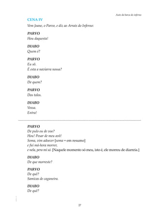 27
Auto da barca do infernoAOL-11
Cena iv
Vem Joane, o Parvo, e diz ao Arrais do Inferno:
PARVO
Hou daquesta!
DIABO
Quem é?
PARVO
Eu sô.
É esta a naviarra nossa?
DIABO
De quem?
PARVO
Dos tolos.
DIABO
Vossa.
Entra!
...........................................................................................................................................
PARVO
De pulo ou de voo?
Hou! Pesar de meu avô!
Soma, vim adoecer [soma = em resumo]
e fui má-hora morrer,
e nela, pera mi só. [Naquele momento só meu, isto é, ele morreu de diarreia.]
DIABO
De que morreste?
PARVO
De quê?
Samicas de caganeira.
DIABO
De quê?
 