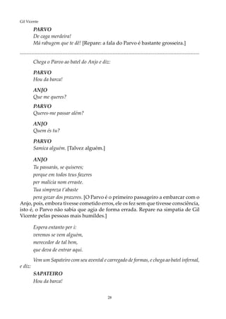 28
Gil Vicente
PARVO
De caga merdeira!
Má rabugem que te dê! [Repare: a fala do Parvo é bastante grosseira.]
...........................................................................................................................................
Chega o Parvo ao batel do Anjo e diz:
PARVO
Hou da barca!
ANJO
Que me queres?
PARVO
Queres-me passar além?
ANJO
Quem és tu?
PARVO
Samica alguém. [Talvez alguém.]
ANJO
Tu passarás, se quiseres;
porque em todos teus fazeres
per malícia nom erraste.
Tua simpreza t’abaste
pera gozar dos prazeres. [O Parvo é o primeiro passageiro a embarcar com o
Anjo, pois, embora tivesse cometido erros, ele os fez sem que tivesse consciência,
isto é, o Parvo não sabia que agia de forma errada. Repare na simpatia de Gil
Vicente pelas pessoas mais humildes.]
Espera entanto per i:
veremos se vem alguém,
merecedor de tal bem,
que deva de entrar aqui.
Vem um Sapateiro com seu avental e carregado de formas, e chega ao batel infernal,
e diz:
SAPATEIRO
Hou da barca!
 