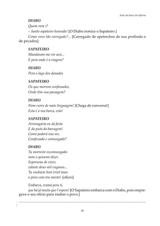 29
Auto da barca do infernoAOL-11
DIABO
Quem vem i?
– Santo sapateiro honrado! [O Diabo ironiza o Sapateiro.]
Como vens tão carregado?... [Carregado de apetrechos de sua profissão e
de pecados]
SAPATEIRO
Mandaram-me vir assi...
E pera onde é a viagem?
DIABO
Pera o lago dos danados
SAPATEIRO
Os que morrem confessados,
Onde têm sua passagem?
DIABO
Nom cures de mais linguagem! [Chega de conversa!]
Esta é a tua barca, esta!
SAPATEIRO
Arrenagaria eu da festa
E da puta da barcagem!
Como poderá isso ser,
Confessado e comungado?
DIABO
Tu morreste excomungado:
nom o quiseste dizer.
Esperavas de viver,
calaste dous mil enganos...
Tu roubaste bem trint’anos
o povo com teu mester. [ofício]
Embarca, eramá pera ti,
que há já muito que t’espero! [O Sapateiro embarca com o Diabo, pois empre-
gava o seu ofício para roubar o povo.]
...........................................................................................................................................
 