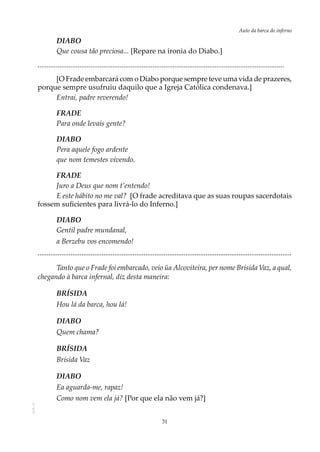 31
Auto da barca do infernoAOL-11
DIABO
Que cousa tão preciosa... [Repare na ironia do Diabo.]
.......................................................................................................................................
[O Frade embarcará com o Diabo porque sempre teve uma vida de prazeres,
porque sempre usufruiu daquilo que a Igreja Católica condenava.]
Entrai, padre reverendo!
FRADE
Para onde levais gente?
DIABO
Pera aquele fogo ardente
que nom temestes vivendo.
FRADE
Juro a Deus que nom t’entendo!
E este hábito no me val? [O frade acreditava que as suas roupas sacerdotais
fossem suficientes para livrá-lo do Inferno.]
DIABO
Gentil padre mundanal,
a Berzebu vos encomendo!
...........................................................................................................................................
Tanto que o Frade foi embarcado, veio üa Alcoviteira, per nome Brísida Vaz, a qual,
chegando à barca infernal, diz desta maneira:
BRÍSIDA
Hou lá da barca, hou lá!
DIABO
Quem chama?
BRÍSIDA
Brísida Vaz
DIABO
Ea aguarda-me, rapaz!
Como nom vem ela já? [Por que ela não vem já?]
 