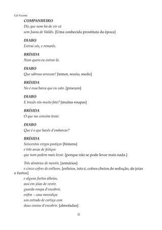 32
Gil Vicente
COMPANHEIRO
Diz que nom há-de vir cá
sem Joana de Valdês. [Uma conhecida prostituta da época]
DIABO
Entrai vós, e remarês.
BRÍSIDA
Nom quero eu entrar lá.
DIABO
Que sabroso arrecear! [temor, receio, medo]
BRÍSIDA
No é essa barca que eu cato. [procuro]
DIABO
E trazês vós muito fato? [muitas roupas]
BRÍSIDA
O que me convém levar.
DIABO
Que é o que havês d’embarcar?
BRÍSIDA
Seiscentos virgos postiços [hímens]
e três arcas de feitiços
que nom podem mais levar. [porque não se pode levar mais nada.]
Três almários de mentir, [armários]
e cinco cofres de enlheos, [enleios, isto é, cofres cheios de sedução, de joias
e furtos]
e alguns furtos alheios,
assi em jóias de vestir,
guarda-roupa d’encobrir,
enfim – casa movediça;
um estrado de cortiça com
dous coxins d’encobrir. [almofadas]
 