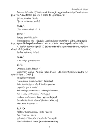 35
Auto da barca do infernoAOL-11
Por vida do Semifará [Não temos informação segura sobre o significado dessa
palavra. Acreditamos que seja o nome de algum judeu.]
que me passeis o cabrão!
Querês mais outro tostão?
DIABO
Nem tu nom hás-de vir cá.
JUDEU
Porque nom irá o judeu
ondevaiBrísidaVaz?[Repare:oDiabonãoquerembarcaroJudeu. Estepergun-
ta por que o Diabo pode embarcar uma prostituta, mas não pode embarcá-lo.]
Ao senhor meirinho apraz? [O Judeu trata o Fidalgo por meirinho, espécie
de oficial de justiça.]
Senhor meirinho, irei eu?
DIABO
E o Fidalgo, quem lhe deu...
JUDEU
O mando, dizês, do batel?
Corregedor, coronel, [Agora o Judeu trata o Fidalgo por Coronel e pede a ele
que castigue o Diabo.]
castigai este sandeu!
Azará, pedra miúda, [Azará = desgraça]
lodo, chanto, fogo, lenha, [chanto = pranto]
caganeira que te venha!
Má corrença que te acuda! [corrença = diarreia]
Par el Deu, que te sacuda [Por Deus]
coa beca nos focinhos! [beca = roupa de juiz]
Fazes burla dos meirinhos? [burla = deboche]
Dize, filho da cornuda!
PARVO
Furtaste a chiba cabrão? [chiba = cabra]
Parecês-me vós a mim
gafanhoto d’Almeirim [cidade de Portugal]
chacinado em um seirão. [morto numa festa]
 