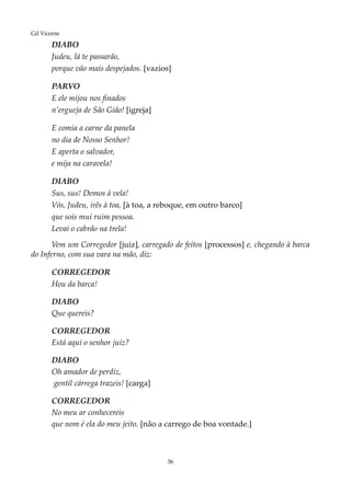 36
Gil Vicente
DIABO
Judeu, lá te passarão,
porque vão mais despejados. [vazios]
PARVO
E ele mijou nos finados
n’ergueja de São Gião! [igreja]
E comia a carne da panela
no dia de Nosso Senhor!
E aperta o salvador,
e mija na caravela!
DIABO
Sus, sus! Demos à vela!
Vós, Judeu, irês à toa, [à toa, a reboque, em outro barco]
que sois mui ruim pessoa.
Levai o cabrão na trela!
Vem um Corregedor [juiz], carregado de feitos [processos] e, chegando à barca
do Inferno, com sua vara na mão, diz:
CORREGEDOR
Hou da barca!
DIABO
Que quereis?
CORREGEDOR
Está aqui o senhor juiz?
DIABO
Oh amador de perdiz,
gentil cárrega trazeis! [carga]
CORREGEDOR
No meu ar conhecereis
que nom é ela do meu jeito. [não a carrego de boa vontade.]
 