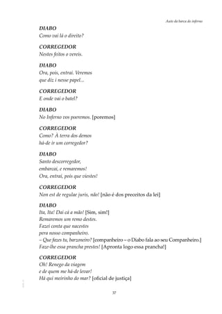 37
Auto da barca do infernoAOL-11
DIABO
Como vai lá o direito?
CORREGEDOR
Nestes feitos o vereis.
DIABO
Ora, pois, entrai. Veremos
que diz i nesse papel...
CORREGEDOR
E onde vai o batel?
DIABO
No Inferno vos poeremos. [poremos]
CORREGEDOR
Como? À terra dos demos
há-de ir um corregedor?
DIABO
Santo descorregedor,
embarcai, e remaremos!
Ora, entrai, pois que viestes!
CORREGEDOR
Non est de regulae juris, não! [não é dos preceitos da lei]
DIABO
Ita, Ita! Dai cá a mão! [Sim, sim!]
Remaremos um remo destes.
Fazei conta que nacestes
pera nosso companheiro.
– Que fazes tu, barzoneiro? [companheiro – o Diabo fala ao seu Companheiro.]
Faze-lhe essa prancha prestes! [Apronta logo essa prancha!]
CORREGEDOR
Oh! Renego da viagem
e de quem me há-de levar!
Há qui meirinho do mar? [oficial de justiça]
 