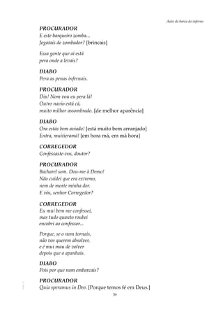 39
Auto da barca do infernoAOL-11
PROCURADOR
E este barqueiro zomba...
Jogatais de zombador? [brincais]
Essa gente que aí está
pera onde a levais?
DIABO
Pera as penas infernais.
PROCURADOR
Dix! Nom vou eu pera lá!
Outro navio está cá,
muito milhor assombrado. [de melhor aparência]
DIABO
Ora estás bem aviado! [está muito bem arranjado]
Entra, muitieramá! [em hora má, em má hora]
CORREGEDOR
Confessaste-vos, doutor?
PROCURADOR
Bacharel som. Dou-me à Demo!
Não cuidei que era extremo,
nem de morte minha dor.
E vós, senhor Corregedor?
CORREGEDOR
Eu mui bem me confessei,
mas tudo quanto roubei
encobri ao confessor...
Porque, se o nom tornais,
não vos querem absolver,
e é mui mau de volver
depois que o apanhais.
DIABO
Pois por que nom embarcais?
PROCURADOR
Quia speramus in Deo. [Porque temos fé em Deus.]
 
