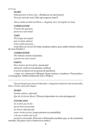 40
Gil Vicente
DIABO
Imbarquemini in barco meo... [Embarcai no meu barco]
Pera que esperatis mais? [Por que esperar mais?]
Vão-se ambos ao batel da Glória, e, chegando, diz o Corregedor ao Anjo:
CORREGEDOR
Ó arrais dos gloriosos,
passai-nos neste batel!
ANJO
Oh! pragas pera papel,
pera as almas odiosos!
Como vindes preciosos,
sendo filhos da ciência! [O Anjo condena ambos, pois ambos tinham ciência
de suas funções.]
CORREGEDOR
Oh! habeatis clemência [tendes]
e passai-nos como vossos!
PARVO
Hou, homens dos breviairos, [manuais]
rapinastis coelhorum [roubastes coelhos]
et pernis perdigotorum [e pernas de perdizes]
e mijais nos campanairos! [Repare: Joane ironiza e condena o Procurador e
o Corregedor. Ambos embarcam com o Diabo.]
...........................................................................................................................................
Vem um homem que morreu Enforcado, e, chegando ao batel dos mal-aventurados,
disse o Arrais, tanto que chegou:
DIABO
Venhais embora, enforcado!
Que diz lá Garcia Moniz? [Pessoa importante na corte portuguesa]
ENFORCADO
Eu te direi que ele diz:
que fui bem-aventurado
em morrer dependurado
como o tordo na buiz, [como pássaro na armadilha]
e diz que os feitos que eu fiz
me fazem canonizado. [Fizeram o Enforcado acreditar que, se ele cometesse
suicídio, iria para o céu e tornar-se-ia santo.]
 