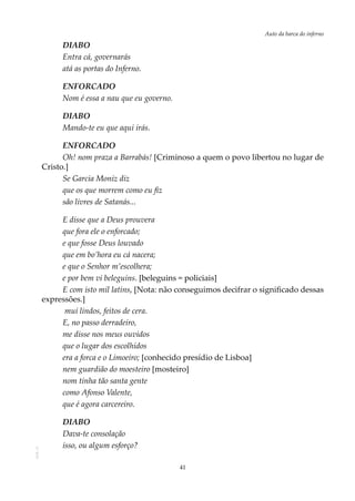 41
Auto da barca do infernoAOL-11
DIABO
Entra cá, governarás
atá as portas do Inferno.
ENFORCADO
Nom é essa a nau que eu governo.
DIABO
Mando-te eu que aqui irás.
ENFORCADO
Oh! nom praza a Barrabás! [Criminoso a quem o povo libertou no lugar de
Cristo.]
Se Garcia Moniz diz
que os que morrem como eu fiz
são livres de Satanás...
E disse que a Deus prouvera
que fora ele o enforcado;
e que fosse Deus louvado
que em bo’hora eu cá nacera;
e que o Senhor m’escolhera;
e por bem vi beleguins. [beleguins = policiais]
E com isto mil latins, [Nota: não conseguimos decifrar o significado dessas
expressões.]
mui lindos, feitos de cera.
E, no passo derradeiro,
me disse nos meus ouvidos
que o lugar dos escolhidos
era a forca e o Limoeiro; [conhecido presídio de Lisboa]
nem guardião do moesteiro [mosteiro]
nom tinha tão santa gente
como Afonso Valente,
que é agora carcereiro.
DIABO
Dava-te consolação
isso, ou algum esforço?
 