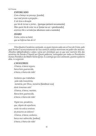 42
Gil Vicente
ENFORCADO
Com o baraço no pescoço, [corda]
mui mal presta a pregação...
E ele leva a devação
que há-de tornar a jentar... [porque jantará novamente]
Mas quem há-de estar no ar [estar no ar = pendurado]
avorrece-lhe o sermão.[se aborrece com o sermão]
DIABO
Entra, entra no batel,
que ao Inferno hás-de ir!
...........................................................................................................................................
Vêm Quatro Cavaleiros cantando, os quais trazem cada um a Cruz de Cristo, pelo
qual Senhor e acrescentamento de Sua santa fé católica morreram em poder dos mouros.
Absoltos [absolvidos] a culpa e pena per privilégio que os que assi morrem têm dos
mistérios da Paixão d’Aquele por Quem padecem, outorgados por todos os Presidentes
Sumos Pontífices da Madre Santa Igreja. E a cantiga que assi cantavam, quanto a palavra
dela, é a seguinte:
CAVALEIROS
À barca, à barca segura,
barca bem guarnecida,
à barca, à barca da vida!
Senhores que trabalhais
pola vida transitória,
memória, por Deus, memória [lembrai-vos]
deste temeroso cais!
À barca, à barca, mortais,
Barca bem guarnecida,
à barca, à barca da vida!
Vigiai-vos, pecadores,
que, depois da sepultura,
neste rio está a ventura
de prazeres ou dolores!
À barca, à barca, senhores,
barca mui nobrecida, [nobre]
à barca, à barca da vida!
 