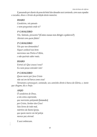 43
Auto da barca do infernoAOL-11
E passando per diante da proa do batel dos danados assi cantando, com suas espadas
e escudos, disse o Arrais da perdição desta maneira:
DIABO
Cavaleiros, vós passais
e nom perguntais onde is?
1º CAVALEIRO
Vós, Satanás, presumis? [Como ousas nos dirigir a palavra?]
Atentai com quem falais!
2º CAVALEIRO
Vós que nos demandais?
Siquer conhecê-nos bem:
morremos nas Partes d’Além,
e não queirais saber mais.
DIABO
Entrai cá! Que cousa é essa?
Eu nom posso entender isto!
3º CAVALEIRO
Quem morre por Jesu Cristo
não vai em tal barca como essa!
Tornaram a prosseguir, cantando, seu caminho direto à barca da Glória, e, tanto
que chegam, diz o Anjo:
ANJO
Ó cavaleiros de Deus,
a vós estou esperando,
que morrestes pelejando [lutando]
por Cristo, Senhor dos Céus!
Sois livres de todo mal,
mártires da Santa Igreja,
que quem morre em tal peleja
merece paz eternal.
E assi embarcam.
 