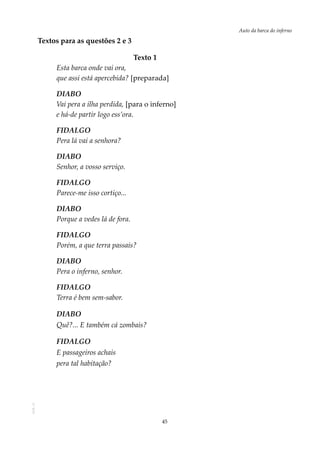 45
Auto da barca do infernoAOL-11
Textos para as questões 2 e 3
				Texto 1
Esta barca onde vai ora,
que assi está apercebida? [preparada]
DIABO
Vai pera a ilha perdida, [para o inferno]
e há-de partir logo ess’ora.
FIDALGO
Pera lá vai a senhora?
DIABO
Senhor, a vosso serviço.
FIDALGO
Parece-me isso cortiço...
DIABO
Porque a vedes lá de fora.
FIDALGO
Porém, a que terra passais?
DIABO
Pera o inferno, senhor.
FIDALGO
Terra é bem sem-sabor.
DIABO
Quê?... E também cá zombais?
FIDALGO
E passageiros achais
pera tal habitação?
 