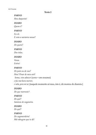 46
Gil Vicente
					Texto 2
PARVO
Hou daquesta!
DIABO
Quem é?
PARVO
Eu sô.
É esta a naviarra nossa?
DIABO
De quem?
PARVO
Dos tolos.
DIABO
Vossa.
Entra!
PARVO
De pulo ou de voo?
Hou! Pesar de meu avô!
Soma, vim adoecer [soma = em resumo]
e fui má-hora morrer,
e nela, pera mi só. [naquele momento só meu, isto é, ele morreu de diarreia.]
DIABO
De que morreste?
PARVO
De quê?
Samicas de caganeira.
DIABO
De quê?
PARVO
De cagamerdeira!
Má rabugem que te dê!
 