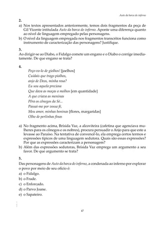47
Auto da barca do infernoAOL-11
2.
a)	 Nos textos apresentados anteriormente, temos dois fragmentos da peça de
Gil Vicente intitulada Auto da barca do inferno. Aponte uma diferença quanto
ao nível de linguagem empregado pelas personagens.
b)	O nível da linguagem empregada nos fragmentos transcritos funciona como
instrumento de caracterização das personagens? Justifique.
3.
Ao dirigir-se ao Diabo, o Fidalgo comete um engano e o Diabo o corrige imedia-
tamente. De que engano se trata?
4.
Peço-vo-lo de giolhos! [joelhos]
Cuidais que trago piolhos,
anjo de Deos, minha rosa?
Eu sou aquela preciosa
Que dava as moças a molhos [em quantidade]
A que criava as meninas
Pêra os cônegos da Sé...
Passai-me por vossa fé,
Meu amor, minhas boninas [flores, margaridas]
Olho de perlinhas finas
a)	No fragmento acima, Brísida Vaz, a alcoviteira (cafetina que agenciava mu-
lheres para os cônegos e os nobres), procura persuadir o Anjo para que este a
levasse ao Paraíso. Na tentativa de convencê-lo, ela emprega certos termos e
expressões típicos de uma linguagem sedutora. Quais são essas expressões?
Por que as expressões caracterizam a personagem?
b)	Além das expressões sedutoras, Brísida Vaz emprega um argumento a seu
favor. De que argumento se trata?
5.
Das personagens de Auto da barca do inferno, a condenada ao inferno por explorar
o povo por meio de seu ofício é:
a)	 o Fidalgo.
b)	o Frade.
c)	 o Enforcado.
d)	o Parvo Joane.
e)	 o Sapateiro.
 