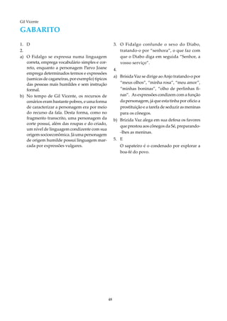 48
Gil Vicente
GABARITO
1.	D
2.	
a)	 O Fidalgo se expressa numa linguagem
correta, emprega vocabulário simples e cor-
reto, enquanto a personagem Parvo Joane
emprega determinados termos e expressões
(samicas de caganeiras, por exemplo) típicos
das pessoas mais humildes e sem instrução
formal.
b)	No tempo de Gil Vicente, os recursos de
cenários eram bastante pobres, e uma forma
de caracterizar a personagem era por meio
do recurso da fala. Desta forma, como no
fragmento transcrito, uma personagem da
corte possui, além das roupas e do criado,
um nível de linguagem condizente com sua
origem socioeconômica. Já uma personagem
de origem humilde possui linguagem mar-
cada por expressões vulgares.
3.		O Fidalgo confunde o sexo do Diabo,
tratando-o por “senhora”, o que faz com
que o Diabo diga em seguida “Senhor, a
vosso serviço”.	
4.	
a)	Brísida Vaz se dirige aoAnjo tratando-o por
“meus olhos”, “minha rosa”, “meu amor”,
“minhas boninas”, “olho de perlinhas fi-
nas”. As expressões condizem com a função
da personagem, já que esta tinha por ofício a
prostituição e a tarefa de seduzir as meninas
para os cônegos.
b)	Brízida Vaz alega em sua defesa os favores
que prestou aos cônegos da Sé, preparando-
-lhes as meninas.
5.	E
	 O sapateiro é o condenado por explorar a
boa-fé do povo.
	
 