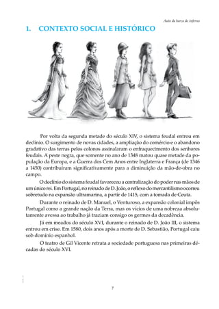7
Auto da barca do infernoAOL-11
1.	 Contexto social e HISTÓRICO
Por volta da segunda metade do século XIV, o sistema feudal entrou em
declínio. O surgimento de novas cidades, a ampliação do comércio e o abandono
gradativo das terras pelos colonos assinalaram o enfraquecimento dos senhores
feudais. A peste negra, que somente no ano de 1348 matou quase metade da po-
pulação da Europa, e a Guerra dos Cem Anos entre Inglaterra e França (de 1346
a 1450) contribuíram significativamente para a diminuição da mão-de-obra no
campo.
O declínio do sistema feudal favoreceu a centralização do poder nas mãos de
umúnicorei.EmPortugal,noreinadodeD.João,oreflexodomercantilismoocorreu
sobretudo na expansão ultramarina, a partir de 1415, com a tomada de Ceuta.
Durante o reinado de D. Manuel, o Venturoso, a expansão colonial impôs
Portugal como a grande nação da Terra, mas os vícios de uma nobreza absolu-
tamente avessa ao trabalho já traziam consigo os germes da decadência.
Já em meados do século XVI, durante o reinado de D. João III, o sistema
entrou em crise. Em 1580, dois anos após a morte de D. Sebastião, Portugal caiu
sob domínio espanhol.
O teatro de Gil Vicente retrata a sociedade portuguesa nas primeiras dé-
cadas do século XVI.
 