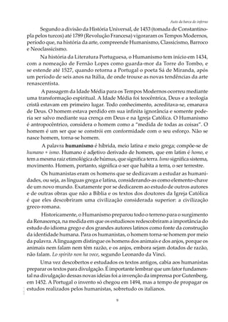 9
Auto da barca do infernoAOL-11
Segundo a divisão da História Universal, de 1453 (tomada de Constantino-
pla pelos turcos) até 1789 (Revolução Francesa) vigoraram os Tempos Modernos,
período que, na história da arte, compreende Humanismo, Classicismo, Barroco
e Neoclassicismo.
Na história da Literatura Portuguesa, o Humanismo tem início em 1434,
com a nomeação de Fernão Lopes como guarda-mor da Torre do Tombo, e
se estende até 1527, quando retorna a Portugal o poeta Sá de Miranda, após
um período de seis anos na Itália, de onde trouxe as novas tendências da arte
renascentista.
Apassagem da Idade Média para os Tempos Modernos ocorreu mediante
uma transformação espiritual. A Idade Média foi teocêntrica, Deus e a teologia
cristã estavam em primeiro lugar. Todo conhecimento, acreditava-se, emanava
de Deus. O homem estava perdido em sua infinita ignorância e somente pode-
ria ser salvo mediante sua crença em Deus e na Igreja Católica. O Humanismo
é antropocêntrico, considera o homem como a “medida de todas as coisas”. O
homem é um ser que se constrói em conformidade com o seu esforço. Não se
nasce homem, torna-se homem.
A palavra humanismo é híbrida, meio latina e meio grega; compõe-se de
humano + ismo. Humano é adjetivo derivado de homem, que em latim é homo, e
tem a mesma raiz etimológica de húmus, que significa terra. Ismo significa sistema,
movimento. Homem, portanto, significa o ser que habita a terra, o ser terrestre.
Os humanistas eram os homens que se dedicavam a estudar as humani-
dades, ou seja, as línguas grega e latina, considerando-as como elemento-chave
de um novo mundo. Exatamente por se dedicarem ao estudo de outros autores
e de outras obras que não a Bíblia e os textos dos doutores da Igreja Católica
é que eles descobriram uma civilização considerada superior: a civilização
greco-romana.
Historicamente, o Humanismo preparou todo o terreno para o surgimento
da Renascença, na medida em que os estudiosos redescobriram a importância do
estudo do idioma grego e dos grandes autores latinos como fonte da construção
da identidade humana. Para os humanistas, o homem torna-se homem por meio
da palavra.Alinguagem distingue os homens dos animais e dos anjos, porque os
animais nem falam nem têm razão, e os anjos, embora sejam dotados de razão,
não falam. Lo spirito non ha voce, segundo Leonardo da Vinci.
Uma vez descobertos e estudados os textos antigos, cabia aos humanistas
preparar os textos para divulgação. É importante lembrar que um fator fundamen-
tal na divulgação dessas novas ideias foi a invenção da imprensa por Gutenberg,
em 1452. A Portugal o invento só chegou em 1494, mas a tempo de propagar os
estudos realizados pelos humanistas, sobretudo os italianos.
 