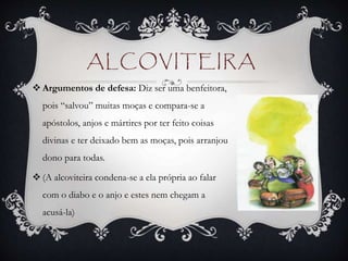 ALCOVITEIRA
 Argumentos de defesa: Diz ser uma benfeitora,
pois “salvou” muitas moças e compara-se a
apóstolos, anjos e mártires por ter feito coisas
divinas e ter deixado bem as moças, pois arranjou
dono para todas.
 (A alcoviteira condena-se a ela própria ao falar
com o diabo e o anjo e estes nem chegam a
acusá-la)
 