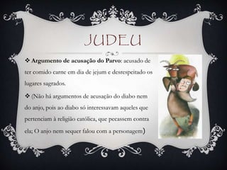 JUDEU
 Argumento de acusação do Parvo: acusado de
ter comido carne em dia de jejum e desrespeitado os
lugares sagrados.
 (Não há argumentos de acusação do diabo nem
do anjo, pois ao diabo só interessavam aqueles que
pertenciam à religião católica, que pecassem contra
ela; O anjo nem sequer falou com a personagem)
 