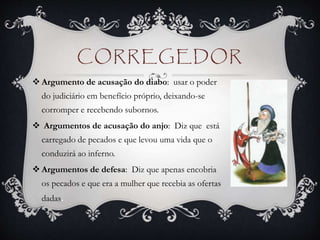 CORREGEDOR
 Argumento de acusação do diabo: usar o poder
do judiciário em benefício próprio, deixando-se
corromper e recebendo subornos.
 Argumentos de acusação do anjo: Diz que está
carregado de pecados e que levou uma vida que o
conduzirá ao inferno.
 Argumentos de defesa: Diz que apenas encobria
os pecados e que era a mulher que recebia as ofertas
dadas.
 