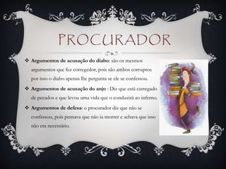 PROCURADOR
 Argumentos de acusação do diabo: são os mesmos
argumentos que fez corregedor, pois são ambos corruptos
por isso o diabo apenas lhe pergunta se ele se confessou.
 Argumentos de acusação do anjo : Diz que está carregado
de pecados e que levou uma vida que o conduzirá ao inferno.
 Argumentos de defesa: o procurador diz que não se
confessou, pois pensava que não ia morrer e achava que isso
não era necessário.
 