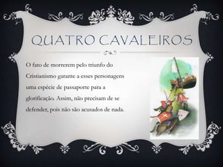QUATRO CAVALEIROS
O fato de morrerem pelo triunfo do
Cristianismo garante a esses personagens
uma espécie de passaporte para a
glorificação. Assim, não precisam de se
defender, pois não são acusados de nada.
 