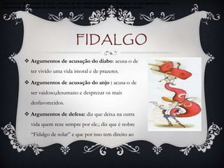 FIDALGO
 Argumentos de acusação do diabo: acusa-o de
ter vivido uma vida imoral e de prazeres.
 Argumentos de acusação do anjo : acusa-o de
ser vaidoso,desumano e desprezar os mais
desfavorecidos.
 Argumentos de defesa: diz que deixa na outra
vida quem reze sempre por ele.; diz que é nobre
“Fidalgo de solar” e que por isso tem direito ao
céu.
Argumentos de acusação do anjo : acusa-o de ser vaidoso,desumano e desprezar os mais desfavorecidos.
Argumentos de acusação do diabo: acusa-o de ter vivido uma vida imoral e de prazeres.
.
 