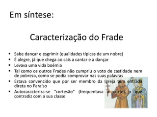Em síntese:
Caracterização do Frade
 Sabe dançar e esgrimir (qualidades típicas de um nobre)
 É alegre, já que chega ao cais a cantar e a dançar
 Levava uma vida boémia
 Tal como os outros Frades não cumpriu o voto de castidade nem
de pobreza, como se podia comprovar nas suas palavras
 Estava convencido que por ser membro da Igreja tem entrada
direta no Paraíso
 Autocaracteriza-se “cortesão” (frequentava a corte) o que
contradiz com a sua classe
 