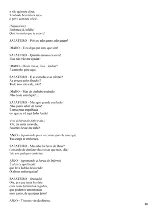 e não quiseste dizer.
Roubaste bem trinta anos
o povo com teu ofício.
(Impaciente)
Embarca já, infeliz!
Que há muito que te espero!
SAPATEIRO – Pois eu não quero, não quero!
DIABO – E eu digo que sim, que sim!
SAPATEIRO – Quantas missas eu ouvi!
Elas não vão me ajudar?
DIABO – Ouvir missa, mas... roubar?
É caminho para aqui.
SAPATEIRO – E as esmolas e as ofertas?
As preces pelos finados?
Tudo isso não vale, não?
DIABO – Mas do dinheiro roubado
Não deste satisfação!...
SAPATEIRO – Mas que grande confusão!
Não quero saber de nada!
É uma puta trapalhada
em que se vê aqui João Antão!
(vai à barca do Anjo e diz:)
Oh, da santa caravela,
Podereis levar-me nela?
ANJO – (apontando para as coisas que ele carrega)
Tua carga te embaraça.
SAPATEIRO – Mas não há favor de Deus?
(tentando de desfazer das coisas que traz, diz)
Isto em qualquer canto irá.
ANJO – (apontando a barca do Inferno)
É a barca que lá está
que leva ladrão descarado!
Ó almas embaraçadas!
SAPATEIRO – (irritado)
Ora, pra que tanta história
com essas forminhas cagadas,
que podem ir amontoadas
num canto, de qualquer jeito!
ANJO – Tivesses vivido direito,
10
 