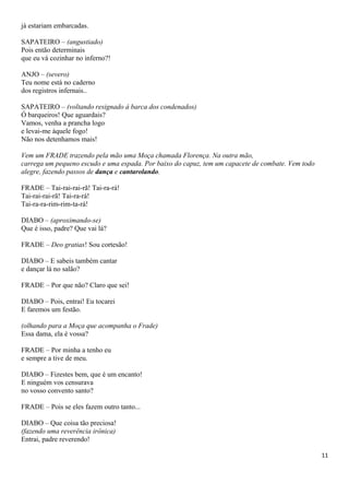 já estariam embarcadas.
SAPATEIRO – (angustiado)
Pois então determinais
que eu vá cozinhar no inferno?!
ANJO – (severo)
Teu nome está no caderno
dos registros infernais..
SAPATEIRO – (voltando resignado á barca dos condenados)
Ó barqueiros! Que aguardais?
Vamos, venha a prancha logo
e levai-me àquele fogo!
Não nos detenhamos mais!
Vem um FRADE trazendo pela mão uma Moça chamada Florença. Na outra mão,
carrega um pequeno escudo e uma espada. Por baixo do capuz, tem um capacete de combate. Vem todo
alegre, fazendo passos de dança e cantarolando.
FRADE – Tai-rai-rai-rã! Tai-ra-rá!
Tai-rai-rai-rã! Tai-ra-rá!
Tai-ra-ra-rim-rim-ta-rá!
DIABO – (aproximando-se)
Que é isso, padre? Que vai lá?
FRADE – Deo gratias! Sou cortesão!
DIABO – E sabeis também cantar
e dançar lá no salão?
FRADE – Por que não? Claro que sei!
DIABO – Pois, entrai! Eu tocarei
E faremos um festão.
(olhando para a Moça que acompanha o Frade)
Essa dama, ela é vossa?
FRADE – Por minha a tenho eu
e sempre a tive de meu.
DIABO – Fizestes bem, que é um encanto!
E ninguém vos censurava
no vosso convento santo?
FRADE – Pois se eles fazem outro tanto...
DIABO – Que coisa tão preciosa!
(fazendo uma reverência irônica)
Entrai, padre reverendo!
11
 