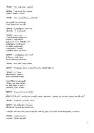 FRADE – Para onde levais a gente?
DIABO – Para aquele fogo ardente
Que não temeste vivendo.
FRADE – Juro a Deus que não te entendo!
(apontando para a roupa)
E este hábito, não me vale?
DIABO – Ó gentil padre mundano,
a Belzebu vos encomendo!
FRADE – (surpreso)
Corpo de Deus consagrado!
Pela fé de Jesus Cristo
Que eu não posso entender isto!
Eu hei de ser condenado?
Um padre apaixonado
e tanto dado à virtude!
Que Deus me dê em saúde!
DIABO – Mas chega de fazer hora!
Embarcai e partiremos.
Tomareis um par de remos...
FRADE – Não ficou isso acertado...
DIABO – Pois já está data a sentença! (conduz o Frade à barca)
FRADE – Por Deus!
Não vai nessa caravela
minha senhora Florença...
Como?! Por ser namorado
e folgar com uma mulher,
um frade há de se perder,
com tanto salmo rezado?!
DIABO – Ora, estás bem arranhado!
(O FRADE descobre a cabeça e, tirando o capuz, aparece o capacete para pratica de esgrima. Diz eleJ
FRADE – Mantenha Deus esta coroa!
DIABO – Oh, padre, Frei Capacete,
Dê lição de esgrima, que é coisa boa.
Começa o FRADE a dar lição de esgrima com a espada e o escudo, mostrando golpes e dizendo:
FRADE – (entusiasmado)
Esgrimar! Isso me agrada!
12
 