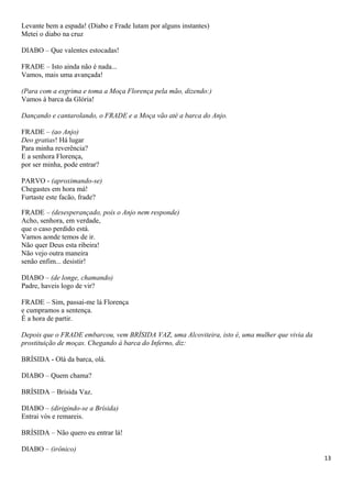 Levante bem a espada! (Diabo e Frade lutam por alguns instantes)
Metei o diabo na cruz
DIABO – Que valentes estocadas!
FRADE – Isto ainda não é nada...
Vamos, mais uma avançada!
(Para com a esgrima e toma a Moça Florença pela mão, dizendo:)
Vamos à barca da Glória!
Dançando e cantarolando, o FRADE e a Moça vão até a barca do Anjo.
FRADE – (ao Anjo)
Deo gratias! Há lugar
Para minha reverência?
E a senhora Florença,
por ser minha, pode entrar?
PARVO - (aproximando-se)
Chegastes em hora má!
Furtaste este facão, frade?
FRADE – (desesperançado, pois o Anjo nem responde)
Acho, senhora, em verdade,
que o caso perdido está.
Vamos aonde temos de ir.
Não quer Deus esta ribeira!
Não vejo outra maneira
senão enfim... desistir!
DIABO – (de longe, chamando)
Padre, haveis logo de vir?
FRADE – Sim, passai-me lá Florença
e cumpramos a sentença.
É a hora de partir.
Depois que o FRADE embarcou, vem BRÍSIDA VAZ, uma Alcoviteira, isto é, uma mulher que vivia da
prostituição de moças. Chegando à barca do Inferno, diz:
BRÍSIDA - Olá da barca, olá.
DIABO – Quem chama?
BRÍSIDA – Brísida Vaz.
DIABO – (dirigindo-se a Brísida)
Entrai vós e remareis.
BRÍSIDA – Não quero eu entrar lá!
DIABO – (irônico)
13
 
