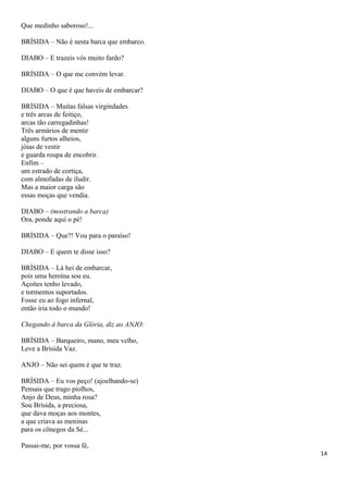 Que medinho saboroso!...
BRÍSIDA – Não é nesta barca que embarco.
DIABO – E trazeis vós muito fardo?
BRÍSIDA – O que me convém levar.
DIABO – O que é que haveis de embarcar?
BRÍSIDA – Muitas falsas virgindades
e três arcas de feitiço,
arcas tão carregadinhas!
Três armários de mentir
alguns furtos alheios,
jóias de vestir
e guarda roupa de encobrir.
Enfim –
um estrado de cortiça,
com almofadas de iludir.
Mas a maior carga são
essas moças que vendia.
DIABO – (mostrando a barca)
Ora, ponde aqui o pé!
BRÍSIDA – Que?! Vou para o paraíso!
DIABO – E quem te disse isso?
BRÍSIDA – Lá hei de embarcar,
pois uma heroína sou eu.
Açoites tenho levado,
e tormentos suportados.
Fosse eu ao fogo infernal,
então iria todo o mundo!
Chegando à barca da Glória, diz ao ANJO:
BRÍSIDA – Barqueiro, mano, meu velho,
Leve a Brísida Vaz.
ANJO – Não sei quem é que te traz.
BRÍSIDA – Eu vos peço! (ajoelhando-se)
Pensais que trago piolhos,
Anjo de Deus, minha rosa?
Sou Brísida, a preciosa,
que dava moças aos montes,
a que criava as meninas
para os cônegos da Sé...
Passai-me, por vossa fé,
14
 