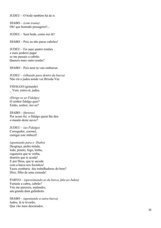 JUDEU – O bode também há de ir.
DIABO – (com ironia)
Oh! que honrado passageiro!...
JUDEU – Sem bode, como irei lá?
DIABO – Pois eu não passo cabrões!
JUDEU – Eis aqui quatro tostões
e mais poderei pagar
se me passais o cabrão.
Quereis mais outro tostão?
DIABO – Pois nem tu vais embarcar.
JUDEU – (olhando para dentro da barca)
Não irá o judeu aonde vai Brísida Vaz
FIDALGO (gritando)
_ Vem, entra cá, judeu.
(Dirige-se ao Fidalgo)
O senhor fidalgo quer?
Então, senhor, irei eu?
DIABO – (furioso)
Por acaso foi o fidalgo quem lhe deu
o mando deste navio?
JUDEU – (ao Fidalgo)
Corregedor, coronel,
castigai este imbecil!
(apontando para o Diabo)
Desgraça, pedra miúda,
lodo, pranto, fogo, lenha,
caganeira que te venha,
diarréia que te acuda!
E por Deus, que te sacuda
com a barca nos focinhos!
Fazes zombaria dos trabalhadores do bem?
Dize, filho de uma cornuda!
PARVO – (aproximando-se da barca, fala ao Judeu)
Furtaste a cabra, cabrão?
Vós me pareceis, malandro,
um grande dum gafanhoto.
DIABO – (apontando a outra barca)
Judeu, lá te levarão,
Que vão mais descarados.
16
 