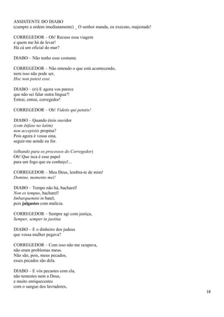 ASSISTENTE DO DIABO
(cumpre a ordem imediatamente) _ O senhor manda, eu executo, majestade!
CORREGEDOR – Oh! Recuso essa viagem
e quem me há de levar!
Há cá um oficial do mar?
DIABO – Não tenho esse costume.
CORREGEDOR – Não entendo o que está acontecendo,
nem isso não pode ser,
Hoc non potest esse.
DIABO – (ri) E agora vos parece
que não sei falar outra língua?!
Entrai, entrai, corregedor!
CORREGEDOR – Oh! Videtis qui petatis!
DIABO – Quando éreis ouvidor
(com ênfase no latim)
non accepistis propina?
Pois agora é vossa sina,
seguir-me aonde eu for.
(olhando para os processos do Corregedor)
Oh! Que isca é esse papel
para um fogo que eu conheço!...
CORREGEDOR – Meu Deus, lembra-te de mim!
Domine, memento mei!
DIABO – Tempo não há, bacharel!
Non es tempus, bacharel!
Imbarquemini in batel,
pois julgastes com malícia.
CORREGEDOR – Sempre agi com justiça,
Semper, semper in justitia
DIABO – E o dinheiro dos judeus
que vossa mulher pegava?
CORREGEDOR – Com isso não me ocupava,
não eram problemas meus.
Não são, pois, meus pecados,
esses pecados são dela.
DIABO – E vós pecastes com ela,
não temestes nem a Deus,
e muito enriquecestes
com o sangue dos lavradores,
18
 