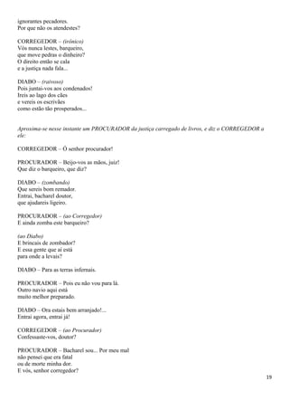 ignorantes pecadores.
Por que não os atendestes?
CORREGEDOR – (irônico)
Vós nunca lestes, barqueiro,
que move pedras o dinheiro?
O direito então se cala
e a justiça nada fala...
DIABO – (raivoso)
Pois juntai-vos aos condenados!
Ireis ao lago dos cães
e vereis os escrivães
como estão tão prosperados...
Aproxima-se nesse instante um PROCURADOR da justiça carregado de livros, e diz o CORREGEDOR a
ele:
CORREGEDOR – Ó senhor procurador!
PROCURADOR – Beijo-vos as mãos, juiz!
Que diz o barqueiro, que diz?
DIABO – (zombando)
Que sereis bom remador.
Entrai, bacharel doutor,
que ajudareis ligeiro.
PROCURADOR – (ao Corregedor)
E ainda zomba este barqueiro?
(ao Diabo)
E brincais de zombador?
E essa gente que aí está
para onde a levais?
DIABO – Para as terras infernais.
PROCURADOR – Pois eu não vou para lá.
Outro navio aqui está
muito melhor preparado.
DIABO – Ora estais bem arranjado!...
Entrai agora, entrai já!
CORREGEDOR – (ao Procurador)
Confessaste-vos, doutor?
PROCURADOR – Bacharel sou... Por meu mal
não pensei que era fatal
ou de morte minha dor.
E vós, senhor corregedor?
19
 