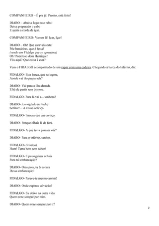 COMPANHEIRO – É pra já! Pronto, está feito!
DIABO – Abaixa logo esse rabo!
Deixa preparado o cabo
E ajeita a corda de içar.
COMPANHEIRO- Vamos lá! Içar, Içar!
DIABO – Oh! Que caravela esta!
Põe bandeiras, que é festa!
(vendo um Fidalgo que se aproxima)
Oh! Poderoso dom Henrique!
Vós aqui? Que coisa é esta?
Vem o FIDALGO acompanhado de um rapaz com uma cadeira. Chegando á barca do Inferno, diz:
FIDALGO- Esta barca, que sai agora,
Aonde vai tão preparada?
DIABO- Vai para a ilha danada
E há de partir sem demora.
FIDALGO- Para lá vai a... senhora?
DIABO- (corrigindo irritado)
Senhor!... A vosso serviço
FIDALGO- Isso parece um cortiço.
DIABO- Porque olhais lá de fora.
FIDALGO- A que terra passais vós?
DIABO- Para o inferno, senhor.
FIDALGO- (irônico)
Hum! Terra bem sem sabor!
FIDALGO- E passageiros achais
Para tal embarcação?
DIABO- Oras pois, tu és a cara
Dessa embarcação!
FIDALGO- Parece-te mesmo assim?
DIABO- Onde esperas salvação?
FIDALGO- Eu deixo na outra vida
Quem reze sempre por mim.
DIABO- Quem reze sempre por ti?
2
 