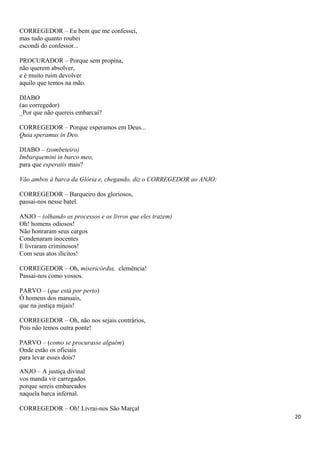 CORREGEDOR – Eu bem que me confessei,
mas tudo quanto roubei
escondi do confessor...
PROCURADOR – Porque sem propina,
não querem absolver,
e é muito ruim devolver
aquilo que temos na mão.
DIABO
(ao corregedor)
_Por que não quereis embarcai?
CORREGEDOR – Porque esperamos em Deus...
Quia speramus in Deo.
DIABO – (zombeteiro)
Imbarquemini in barco meo,
para que esperatis mais?
Vão ambos à barca da Glória e, chegando, diz o CORREGEDOR ao ANJO:
CORREGEDOR – Barqueiro dos gloriosos,
passai-nos nesse batel.
ANJO – (olhando os processos e os livros que eles trazem)
Oh! homens odiosos!
Não honraram seus cargos
Condenaram inocentes
E livraram criminosos!
Com seus atos ilícitos!
CORREGEDOR – Oh, misericórdia, clemência!
Passai-nos como vossos.
PARVO – (que está por perto)
Ó homens dos manuais,
que na justiça mijais!
CORREGEDOR – Oh, não nos sejais contrários,
Pois não temos outra ponte!
PARVO – (como se procurasse alguém)
Onde estão os oficiais
para levar esses dois?
ANJO – A justiça divinal
vos manda vir carregados
porque sereis embarcados
naquela barca infernal.
CORREGEDOR – Oh! Livrai-nos São Marçal
20
 