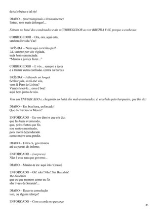 de tal ribeira e tal rio!
DIABO – (interrompendo-o bruscamente)
Entrai, sem mais delongas!...
Entram no batel dos condenados e diz o CORREGEDOR ao ver BRÍSIDA VAZ, porque a conhecia:
CORREGEDOR – Ora, ora, aqui está,
senhora Brísida Vaz!
BRÍSIDA – Nem aqui eu tenho paz!...
Lá, sempre por vós vigiada,
toda hora sentenciada:
“Manda a justiça fazer...”
CORREGEDOR – E vós... sempre a tecer
e a tramar outra confusão. (entra na barca)
BRÍSIDA – (olhando ao longe)
Senhor juiz, dizei-me vós,
vem lá Pero de Lisboa?
Vamos levá-lo... essa é boa!
aqui bem junto de nós.
Vem um ENFORCADO e, chegando ao batel dos mal-aventurados, é, recebido pelo barqueiro, que lhe diz:
DIABO – Em boa hora, enforcado!
Que diz lá Garcia Moniz?
ENFORCADO – Eu vos direi o que ele diz:
que fui bem aventurado,
que, pelos furtos que fiz,
sou santo canonizado,
pois morri dependurado
como morre uma perdiz.
DIABO – Entra cá, governarás
até as portas do inferno.
ENFORCADO – (surpreso)
Não é essa nau que governo...
DIABO – Mando-te eu: aqui irás! (irado)
ENFORCADO – Oh! não! Não! Por Barrabás!
Me disseram
que os que morrem como eu fiz
são livres de Satanás!...
DIABO – Dava-te consolação
isto, ou algum reforço?
ENFORCADO – Com a corda no pescoço
21
 