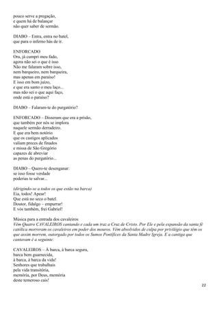 pouco serve a pregação,
e quem há de balançar
não quer saber de sermão.
DIABO – Entra, entra no batel,
que para o inferno hás de ir.
ENFORCADO
Ora, já cumpri meu fado,
agora não sei o que é isso
Não me falaram sobre isso,
nem barqueiro, nem barqueira,
mas apenas em paraíso!
E isso em bom juízo,
e que era santo o meu laço...
mas não sei o que aqui faço,
onde está o paraíso?
DIABO – Falaram-te do purgatório?
ENFORCADO – Disseram que era a prisão,
que também por nós se implora
naquele sermão derradeiro.
E que era bem notório
que os castigos aplicados
valiam preces de finados
e missa de São Gregório
capazes de abreviar
as penas do purgatório...
DIABO – Quero-te desenganar:
se isso fosse verdade
poderias te salvar...
(dirigindo-se a todos os que estão na barca)
Eia, todos! Apear!
Que está no seco o batel.
Doutor, fidalgo – empurrar!
E vós também, frei Gabriel!
Música para a entrada dos cavaleiros
Vêm Quatro CAVALEIROS cantando e cada um traz a Cruz de Cristo. Por Ele e pela expansão da santa fé
católica morreram os cavaleiros em poder dos mouros. Vêm absolvidos de culpa por privilégio que têm os
que assim morrem, outorgado por todos os Sumos Pontífices da Santa Madre Igreja. E a cantiga que
cantavam é a seguinte:
CAVALEIROS – À barca, à barca segura,
barca bem guarnecida,
à barca, à barca da vida!
Senhores que trabalhais
pela vida transitória,
memória, por Deus, memória
deste temeroso cais!
22
 
