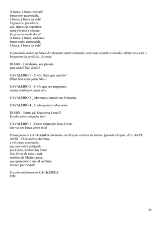 À barca, à barca, mortais!
barca bem guarnecida,
à barca, à barca da vida!
Vigiai-vos, pecadores,
que, depois da sepultura,
neste rio está a ventura
de prazeres ou de dores!
À barca, á barca, senhores,
barca muito enobrecida,
à barca, à barca da vida!
E passando diante da barca dos danados assim cantando, com suas espadas e escudos, dirige-se a eles o
barqueiro da perdição, dizendo:
DIABO – Cavaleiros, vós passais
para onde? Não dizeis?
CAVALEIRO 1 – E vós, Satã, que quereis?
Olhai bem com quem falais!
CAVALEIRO 2 – E vós que nos perguntais
sequer conheceis quem vem.
CAVALEIRO 3 _ Morremos lutando nas Cruzadas.
CAVALEIRO 4 _ E não queirais saber mais.
DIABO – Entrai cá? Que coisa é essa?!
Eu não posso entender isto!
CAVALEIRO 1 – Quem morre por Jesus Cristo
não vai em barca como essa!
Prosseguem os CAVALEIROS cantando, em direção à barca da Glória. Quando chegam, diz o ANJO:
ANJO – Ó cavaleiros de Deus,
a vós estou esperando,
que morrestes pelejando
por Cristo, Senhor dos Céus!
Sois livres de todo o mal,
mártires da Madre Igreja,
que quem morre em tal combate
merece paz eternal!
E assim embarcam os CAVALEIROS.
FIM.
23
 