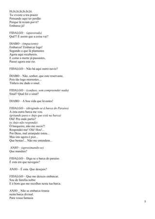 Hi,hi,hi,hi,hi,hi,hi.
Tu viveste a teu prazer
Pensando aqui ter perdão
Porque lá rezam por ti?
Embarca já!
FIDALGO – (apavorado)
Quê?! É assim que a coisa vai?
DIABO – (impaciente)
Embarcai! Embarcai logo!
Segundo o que lá plantastes
Agora aqui recebereis.
E como a morte já passastes,
Passei agora este rio.
FIDALGO – Não há aqui outro navio?
DIABO – Não, senhor, que este reservaste,
Pois tão logo morrestes....
Tínheis me dado o sinal.
FIDALGO – (confuso, sem compreender nada)
Sinal? Qual foi o sinal?
DIABO – A boa vida que levastes!
FIDALGO – (dirigindo-se à barca do Paraíso)
A esta outra barca me vou.
(gritando para o Anjo que está na barca)
Olá! Pra onde partis?
(o Anjo não responde)
Ó barqueiro, não me ouvis?!
Respondei-me! Olá! Hou!...
Por Deus, mal arranjado estou...
Mas isto agora é pior...
Que bestas!... Não me entendem...
ANJO – (aproximando-se)
Que mandais?
FIDALGO – Diga se a barca do paraíso
É esta em que navegais?
ANJO – É esta. Que desejais?
FIDALGO – Que me deixeis embarcar.
Sou de família nobre
E é bom que me recolhas nesta tua barca.
ANJO _ Não se embarca tirania
nesta barca divinal.
Para vossa fantasia
3
 