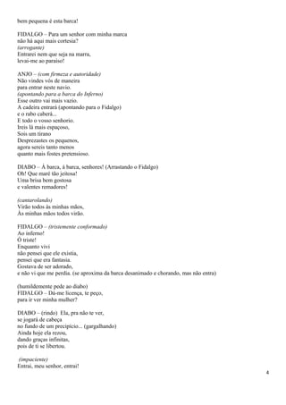 bem pequena é esta barca!
FIDALGO – Para um senhor com minha marca
não há aqui mais cortesia?
(arrogante)
Entrarei nem que seja na marra,
levai-me ao paraíso!
ANJO – (com firmeza e autoridade)
Não vindes vós de maneira
para entrar neste navio.
(apontando para a barca do Inferno)
Esse outro vai mais vazio.
A cadeira entrará (apontando para o Fidalgo)
e o rabo caberá...
E todo o vosso senhorio.
Ireis lá mais espaçoso,
Sois um tirano
Desprezastes os pequenos,
agora sereis tanto menos
quanto mais fostes pretensioso.
DIABO – À barca, á barca, senhores! (Arrastando o Fidalgo)
Oh! Que maré tão jeitosa!
Uma brisa bem gostosa
e valentes remadores!
(cantarolando)
Virão todos às minhas mãos,
Às minhas mãos todos virão.
FIDALGO – (tristemente conformado)
Ao inferno!
Ó triste!
Enquanto vivi
não pensei que ele existia,
pensei que era fantasia.
Gostava de ser adorado,
e não vi que me perdia. (se aproxima da barca desanimado e chorando, mas não entra)
(humildemente pede ao diabo)
FIDALGO – Dá-me licença, te peço,
para ir ver minha mulher?
DIABO – (rindo) Ela, pra não te ver,
se jogará de cabeça
no fundo de um precipício... (gargalhando)
Ainda hoje ela rezou,
dando graças infinitas,
pois de ti se libertou.
(impaciente)
Entrai, meu senhor, entrai!
4
 