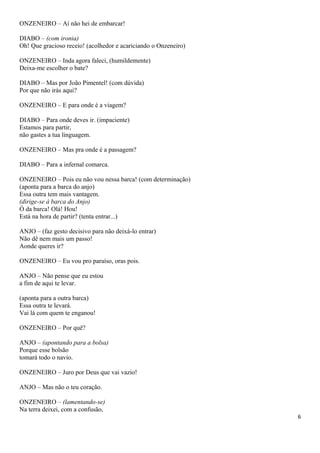 ONZENEIRO – Aí não hei de embarcar!
DIABO – (com ironia)
Oh! Que gracioso receio! (acolhedor e acariciando o Onzeneiro)
ONZENEIRO – Inda agora faleci, (humildemente)
Deixa-me escolher o bate?
DIABO – Mas por João Pimentel! (com dúvida)
Por que não irás aqui?
ONZENEIRO – E para onde é a viagem?
DIABO – Para onde deves ir. (impaciente)
Estamos para partir,
não gastes a tua linguagem.
ONZENEIRO – Mas pra onde é a passagem?
DIABO – Para a infernal comarca.
ONZENEIRO – Pois eu não vou nessa barca! (com determinação)
(aponta para a barca do anjo)
Essa outra tem mais vantagem.
(dirige-se à barca do Anjo)
Ó da barca! Olá! Hou!
Está na hora de partir? (tenta entrar...)
ANJO – (faz gesto decisivo para não deixá-lo entrar)
Não dê nem mais um passo!
Aonde queres ir?
ONZENEIRO – Eu vou pro paraíso, oras pois.
ANJO – Não pense que eu estou
a fim de aqui te levar.
(aponta para a outra barca)
Essa outra te levará.
Vai lá com quem te enganou!
ONZENEIRO – Por quê?
ANJO – (apontando para a bolsa)
Porque esse bolsão
tomará todo o navio.
ONZENEIRO – Juro por Deus que vai vazio!
ANJO – Mas não o teu coração.
ONZENEIRO – (lamentando-se)
Na terra deixei, com a confusão,
6
 