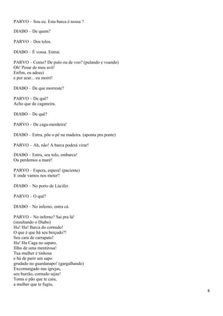 PARVO – Sou eu. Esta barca é nossa ?
DIABO – De quem?
PARVO – Dos tolos.
DIABO – É vossa. Entrai.
PARVO – Como? De pulo ou de voo? (pulando e voando)
Oh! Pesar de meu avô!
Enfim, eu adoeci
e por azar... eu morri!
DIABO – De que morreste?
PARVO – De quê?
Acho que de caganeira.
DIABO – De quê?
PARVO – De caga-merdeira!
DIABO – Entra, põe o pé na madeira. (aponta pra ponte)
PARVO – Ah, não! A barca poderá virar!
DIABO – Entra, seu tolo, embarca!
Ou perdemos a maré!
PARVO – Espera, espera! (paciente)
E onde vamos nos meter?
DIABO – No porto de Lúcifer.
PARVO – O quê?
DIABO – No inferno, entra cá.
PARVO – No inferno? Sai pra lá!
(insultando o Diabo)
Hu! Hu! Barca do cornudo!
O que é que há seu beiçudo?!
Seu cara de carrapato!
Hu! Hu Caga no sapato,
filho de uma mentirosa!
Tua mulher é tinhosa
e há de parir um sapo
grudado no guardanapo! (gargalhando)
Excomungado nas igrejas,
seu burrão, cornudo sejas!
Toma o pão que te caiu,
a mulher que te fugiu,
8
 