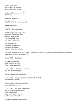 o demo que te pariu!
Hu! Hu! Hu Cara amarela!
Hu! Hu! Hu! Caga na vela!
(dirige-se à barca do Anjo e diz:)
Ó da barca!
ANJO – O que queres?
PARVO – Quereis me passar além?
ANJO – Quem és tu?
PARVO – Não sou ninguém.
ANJO – Tu passarás, se quiseres,
porque em todos teus fazeres
por malícia não erraste.
Tua simplicidade basta
para gozar dos prazeres.
Mas espera por aí,
veremos se vem alguém,
merecedor de tal bem,
que deva entrar aqui também.
Vem então João Antão, um SAPATEIRO, carregando o avental, as forminhas e os instrumentos de trabalho.
Aproxima-se da barca do Inferno e diz:
SAPATEIRO – Ó da barca!
DIABO – Quem está aí?
Santo sapateiro honrado!
Como vens tão carregado!
SAPATEIRO – Mandaram-se vir assim...
Mas para onde é a viagem?
DIABO – Para o lago dos danados.
SAPATEIRO – E os que se confessaram antes de morrer?
Onde têm a sua entrada?
DIABO – Quê?! Sem conversa fiada,
que esta é tua barca, esta!
SAPATEIRO – Não quero saber da festa,
nem da barca nem do embarque!
Como pode isso ser?
Morri como se deve morrer,
Confessado e comungado!
DIABO – Tu morreste amaldiçoado,
9
 